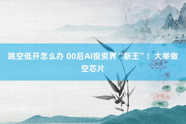 跳空低开怎么办 00后AI投资界“新王”！大举做空芯片