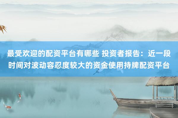 最受欢迎的配资平台有哪些 投资者报告：近一段时间对波动容忍度较大的资金使用持牌配资平台
