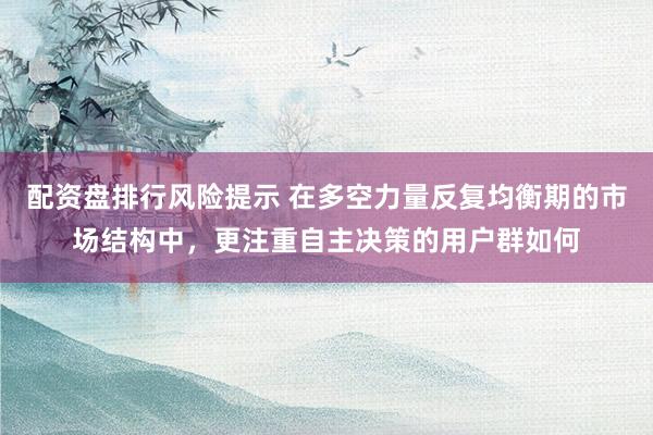 配资盘排行风险提示 在多空力量反复均衡期的市场结构中，更注重自主决策的用户群如何